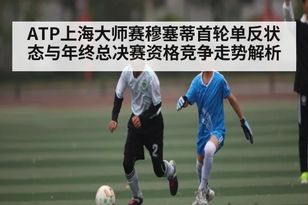 ATP上海大师赛穆塞蒂首轮单反状态与年终总决赛资格竞争走势解析